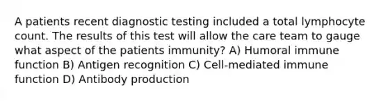 A patients recent diagnostic testing included a total lymphocyte count. The results of this test will allow the care team to gauge what aspect of the patients immunity? A) Humoral immune function B) Antigen recognition C) Cell-mediated immune function D) Antibody production