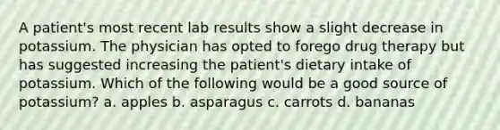 A patient's most recent lab results show a slight decrease in potassium. The physician has opted to forego drug therapy but has suggested increasing the patient's dietary intake of potassium. Which of the following would be a good source of potassium? a. apples b. asparagus c. carrots d. bananas