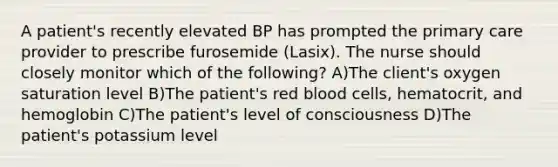 A patient's recently elevated BP has prompted the primary care provider to prescribe furosemide (Lasix). The nurse should closely monitor which of the following? A)The client's oxygen saturation level B)The patient's red blood cells, hematocrit, and hemoglobin C)The patient's level of consciousness D)The patient's potassium level