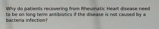 Why do patients recovering from Rheumatic Heart disease need to be on long term antibiotics if the disease is not caused by a bacteria infection?