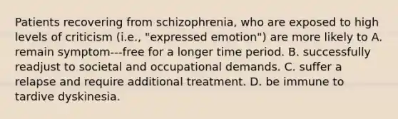 Patients recovering from schizophrenia, who are exposed to high levels of criticism (i.e., "expressed emotion") are more likely to A. remain symptom-‐‐free for a longer time period. B. successfully readjust to societal and occupational demands. C. suffer a relapse and require additional treatment. D. be immune to tardive dyskinesia.