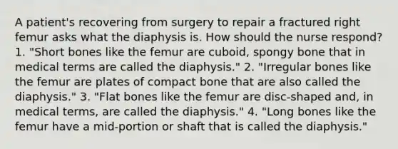 A patient's recovering from surgery to repair a fractured right femur asks what the diaphysis is. How should the nurse respond? 1. "Short bones like the femur are cuboid, spongy bone that in medical terms are called the diaphysis." 2. "Irregular bones like the femur are plates of compact bone that are also called the diaphysis." 3. "Flat bones like the femur are disc-shaped and, in medical terms, are called the diaphysis." 4. "Long bones like the femur have a mid-portion or shaft that is called the diaphysis."