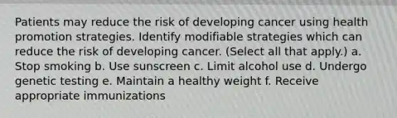 Patients may reduce the risk of developing cancer using health promotion strategies. Identify modifiable strategies which can reduce the risk of developing cancer. (Select all that apply.) a. Stop smoking b. Use sunscreen c. Limit alcohol use d. Undergo genetic testing e. Maintain a healthy weight f. Receive appropriate immunizations