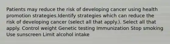 Patients may reduce the risk of developing cancer using health promotion strategies.Identify strategies which can reduce the risk of developing cancer (select all that apply.). Select all that apply. Control weight Genetic testing Immunization Stop smoking Use sunscreen Limit alcohol intake