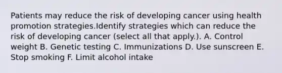 Patients may reduce the risk of developing cancer using health promotion strategies.Identify strategies which can reduce the risk of developing cancer (select all that apply.). A. Control weight B. Genetic testing C. Immunizations D. Use sunscreen E. Stop smoking F. Limit alcohol intake