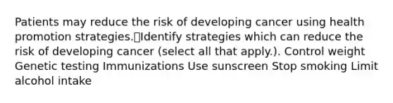 Patients may reduce the risk of developing cancer using health promotion strategies.Identify strategies which can reduce the risk of developing cancer (select all that apply.). Control weight Genetic testing Immunizations Use sunscreen Stop smoking Limit alcohol intake