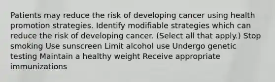 Patients may reduce the risk of developing cancer using health promotion strategies. Identify modifiable strategies which can reduce the risk of developing cancer. (Select all that apply.) Stop smoking Use sunscreen Limit alcohol use Undergo genetic testing Maintain a healthy weight Receive appropriate immunizations