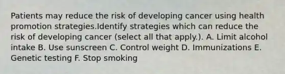 Patients may reduce the risk of developing cancer using health promotion strategies.Identify strategies which can reduce the risk of developing cancer (select all that apply.). A. Limit alcohol intake B. Use sunscreen C. Control weight D. Immunizations E. Genetic testing F. Stop smoking