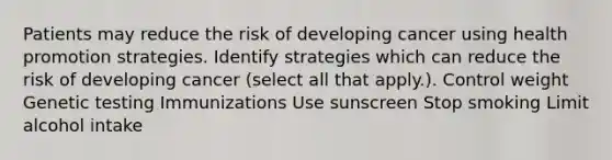 Patients may reduce the risk of developing cancer using health promotion strategies. Identify strategies which can reduce the risk of developing cancer (select all that apply.). Control weight Genetic testing Immunizations Use sunscreen Stop smoking Limit alcohol intake