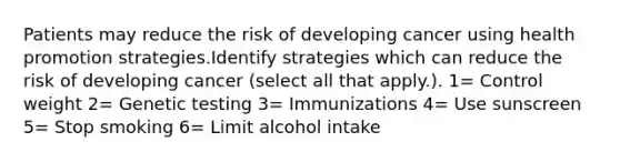 Patients may reduce the risk of developing cancer using health promotion strategies.Identify strategies which can reduce the risk of developing cancer (select all that apply.). 1= Control weight 2= Genetic testing 3= Immunizations 4= Use sunscreen 5= Stop smoking 6= Limit alcohol intake