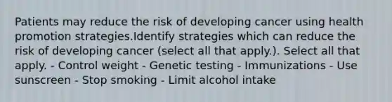 Patients may reduce the risk of developing cancer using health promotion strategies.Identify strategies which can reduce the risk of developing cancer (select all that apply.). Select all that apply. - Control weight - Genetic testing - Immunizations - Use sunscreen - Stop smoking - Limit alcohol intake