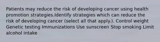 Patients may reduce the risk of developing cancer using health promotion strategies.Identify strategies which can reduce the risk of developing cancer (select all that apply.). Control weight Genetic testing Immunizations Use sunscreen Stop smoking Limit alcohol intake