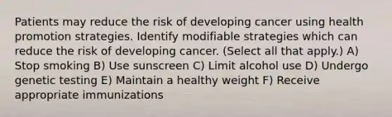 Patients may reduce the risk of developing cancer using health promotion strategies. Identify modifiable strategies which can reduce the risk of developing cancer. (Select all that apply.) A) Stop smoking B) Use sunscreen C) Limit alcohol use D) Undergo genetic testing E) Maintain a healthy weight F) Receive appropriate immunizations