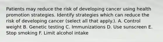 Patients may reduce the risk of developing cancer using health promotion strategies. Identify strategies which can reduce the risk of developing cancer (select all that apply.). A. Control weight B. Genetic testing C. Immunizations D. Use sunscreen E. Stop smoking F. Limit alcohol intake