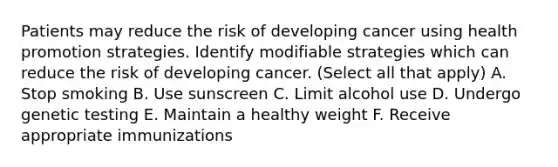 Patients may reduce the risk of developing cancer using health promotion strategies. Identify modifiable strategies which can reduce the risk of developing cancer. (Select all that apply) A. Stop smoking B. Use sunscreen C. Limit alcohol use D. Undergo genetic testing E. Maintain a healthy weight F. Receive appropriate immunizations