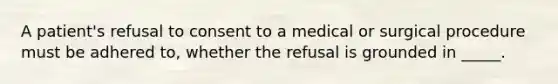 A patient's refusal to consent to a medical or surgical procedure must be adhered to, whether the refusal is grounded in _____.