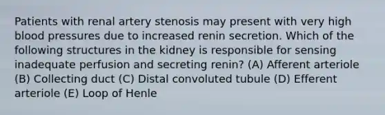 Patients with renal artery stenosis may present with very high blood pressures due to increased renin secretion. Which of the following structures in the kidney is responsible for sensing inadequate perfusion and secreting renin? (A) Afferent arteriole (B) Collecting duct (C) Distal convoluted tubule (D) Efferent arteriole (E) Loop of Henle