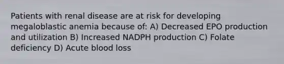 Patients with renal disease are at risk for developing megaloblastic anemia because of: A) Decreased EPO production and utilization B) Increased NADPH production C) Folate deficiency D) Acute blood loss