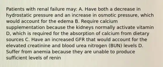 Patients with renal failure may: A. Have both a decrease in hydrostatic pressure and an increase in osmotic pressure, which would account for the edema B. Require calcium supplementation because the kidneys normally activate vitamin D, which is required for the absorption of calcium from dietary sources C. Have an increased GFR that would account for the elevated creatinine and blood urea nitrogen (BUN) levels D. Suffer from anemia because they are unable to produce sufficient levels of renin