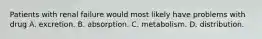 Patients with renal failure would most likely have problems with drug A. excretion. B. absorption. C. metabolism. D. distribution.