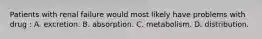 Patients with renal failure would most likely have problems with drug : A. excretion. B. absorption. C. metabolism. D. distribution.