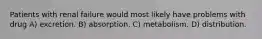 Patients with renal failure would most likely have problems with drug A) excretion. B) absorption. C) metabolism. D) distribution.