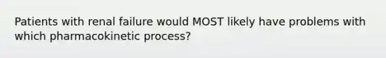 Patients with renal failure would MOST likely have problems with which pharmacokinetic process?