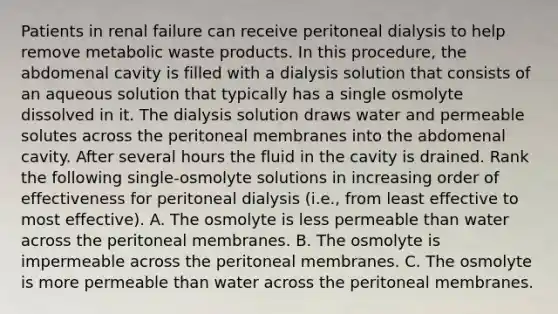 Patients in renal failure can receive peritoneal dialysis to help remove metabolic waste products. In this procedure, the abdomenal cavity is filled with a dialysis solution that consists of an aqueous solution that typically has a single osmolyte dissolved in it. The dialysis solution draws water and permeable solutes across the peritoneal membranes into the abdomenal cavity. After several hours the fluid in the cavity is drained. Rank the following single-osmolyte solutions in increasing order of effectiveness for peritoneal dialysis (i.e., from least effective to most effective). A. The osmolyte is less permeable than water across the peritoneal membranes. B. The osmolyte is impermeable across the peritoneal membranes. C. The osmolyte is more permeable than water across the peritoneal membranes.