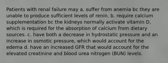 Patients with renal failure may a. suffer from anemia bc they are unable to produce sufficient levels of renin. b. require calcium supplementation bc the kidneys normally activate vitamin D, which is required for the absorption of calcium from dietary sources. c. have both a decrease in hydrostatic pressure and an increase in osmotic pressure, which would account for the edema d. have an increased GFR that would account for the elevated creatinine and blood urea nitrogen (BUN) levels.