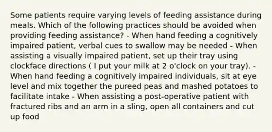 Some patients require varying levels of feeding assistance during meals. Which of the following practices should be avoided when providing feeding assistance? - When hand feeding a cognitively impaired patient, verbal cues to swallow may be needed - When assisting a visually impaired patient, set up their tray using clockface directions ( I put your milk at 2 o'clock on your tray). - When hand feeding a cognitively impaired individuals, sit at eye level and mix together the pureed peas and mashed potatoes to facilitate intake - When assisting a post-operative patient with fractured ribs and an arm in a sling, open all containers and cut up food