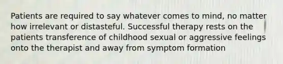 Patients are required to say whatever comes to mind, no matter how irrelevant or distasteful. Successful therapy rests on the patients transference of childhood sexual or aggressive feelings onto the therapist and away from symptom formation