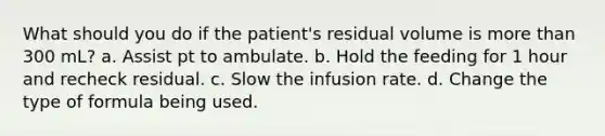 What should you do if the patient's residual volume is more than 300 mL? a. Assist pt to ambulate. b. Hold the feeding for 1 hour and recheck residual. c. Slow the infusion rate. d. Change the type of formula being used.