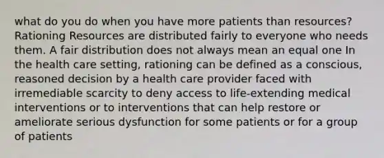 what do you do when you have more patients than resources?Rationing Resources are distributed fairly to everyone who needs them. A fair distribution does not always mean an equal one In the health care setting, rationing can be defined as a conscious, reasoned decision by a health care provider faced with irremediable scarcity to deny access to life-extending medical interventions or to interventions that can help restore or ameliorate serious dysfunction for some patients or for a group of patients