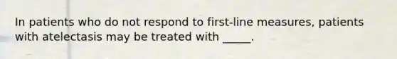 In patients who do not respond to first-line measures, patients with atelectasis may be treated with _____.