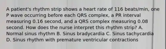 A patient's rhythm strip shows a heart rate of 116 beats/min, one P wave occurring before each QRS complex, a PR interval measuring 0.16 second, and a QRS complex measuring 0.08 second. How does the nurse interpret this rhythm strip? A. Normal sinus rhythm B. Sinus bradycardia C. Sinus tachycardia D. Sinus rhythm with premature ventricular contractions