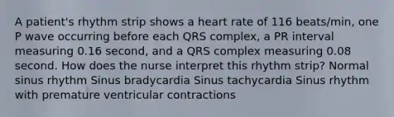 A patient's rhythm strip shows a heart rate of 116 beats/min, one P wave occurring before each QRS complex, a PR interval measuring 0.16 second, and a QRS complex measuring 0.08 second. How does the nurse interpret this rhythm strip? Normal sinus rhythm Sinus bradycardia Sinus tachycardia Sinus rhythm with premature ventricular contractions