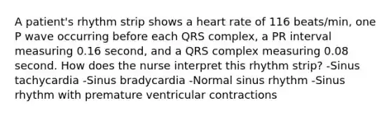 A patient's rhythm strip shows a heart rate of 116 beats/min, one P wave occurring before each QRS complex, a PR interval measuring 0.16 second, and a QRS complex measuring 0.08 second. How does the nurse interpret this rhythm strip? -Sinus tachycardia -Sinus bradycardia -Normal sinus rhythm -Sinus rhythm with premature ventricular contractions