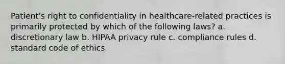 Patient's right to confidentiality in healthcare-related practices is primarily protected by which of the following laws? a. discretionary law b. HIPAA privacy rule c. compliance rules d. standard <a href='https://www.questionai.com/knowledge/kU0dRLRkkX-code-of-ethics' class='anchor-knowledge'>code of ethics</a>