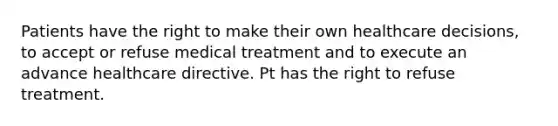 Patients have the right to make their own healthcare decisions, to accept or refuse medical treatment and to execute an advance healthcare directive. Pt has the right to refuse treatment.