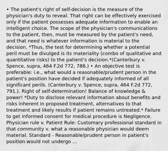 • The patient's right of self-decision is the measure of the physician's duty to reveal. That right can be effectively exercised only if the patient possesses adequate information to enable an intelligent choice. The scope of the physician's communications to the patient, then, must be measured by the patient's need, and that need is whatever information is material to the decision. *Thus, the test for determining whether a potential peril must be divulged is its materiality (combo of qualitative and quantitative risks) to the patient's decision.*(Canterbury v. Spence, supra, 464 F.2d 772, 786.) • An objective test is preferable: i.e., what would a reasonable/prudent person in the patient's position have decided if adequately informed of all significant perils. (Canterbury v. Spence, supra, 464 F.2d 772, 791.). Right of self-determination! Balance of knowledge & power! *Duty to disclose relevant information about benefits and risks inherent in proposed treatment, alternatives to that treatment and likely results if patient remains untreated.* Failure to get informed consent for medical procedure is Negligence. Physician rule v. Patient Rule: Customary professional standard in that community v. what a reasonable physician would deem material. Standard - Reasonable/prudent person in patient's position would not undergo ...