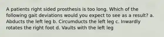 A patients right sided prosthesis is too long. Which of the following gait deviations would you expect to see as a result? a. Abducts the left leg b. Circumducts the left leg c. Inwardly rotates the right foot d. Vaults with the left leg