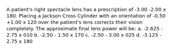 A patient's right spectacle lens has a prescription of -3.00 -2.00 x 180. Placing a Jackson Cross Cylinder with an orientation of -0.50 +1.00 x 120 over the patient's lens corrects their vision completely. The approximate final lens power will be: a. -2.625 - 2.75 x 010 b. -2.50 - 1.50 x 170 c. -2.50 - 3.00 x 025 d. -3.125 - 2.75 x 180