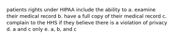 patients rights under HIPAA include the ability to a. examine their medical record b. have a full copy of their medical record c. complain to the HHS if they believe there is a violation of privacy d. a and c only e. a, b, and c