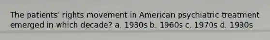 The patients' rights movement in American psychiatric treatment emerged in which decade? a. 1980s b. 1960s c. 1970s d. 1990s