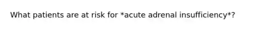 What patients are at risk for *acute adrenal insufficiency*?