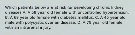 Which patients below are at risk for developing chronic kidney disease? A. A 58 year old female with uncontrolled hypertension. B. A 69 year old female with diabetes mellitus. C. A 45 year old male with polycystic ovarian disease. D. A 78 year old female with an intrarenal injury.