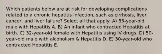 Which patients below are at risk for developing complications related to a chronic hepatitis infection, such as cirrhosis, liver cancer, and liver failure? Select all that apply: A) 55-year-old male with Hepatitis A. B) An infant who contracted Hepatitis at birth. C) 32-year-old female with Hepatitis using IV drugs. D) 50-year-old male with alcoholism & Hepatitis D. E) 30-year-old who contracted Hepatitis E.