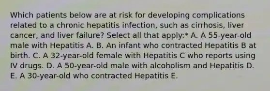 Which patients below are at risk for developing complications related to a chronic hepatitis infection, such as cirrhosis, liver cancer, and liver failure? Select all that apply:* A. A 55-year-old male with Hepatitis A. B. An infant who contracted Hepatitis B at birth. C. A 32-year-old female with Hepatitis C who reports using IV drugs. D. A 50-year-old male with alcoholism and Hepatitis D. E. A 30-year-old who contracted Hepatitis E.