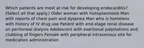 Which patients are most at risk for developing endocarditis? (Select all that apply.) Older woman with histoplasmosis Man with reports of chest pain and dyspnea Man who is homeless with history of IV drug use Patient with end-stage renal disease on peritoneal dialysis Adolescent with exertional palpitations and clubbing of fingers Female with peripheral intravenous site for medication administration