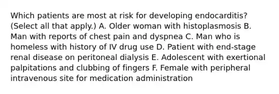 Which patients are most at risk for developing endocarditis? (Select all that apply.) A. Older woman with histoplasmosis B. Man with reports of chest pain and dyspnea C. Man who is homeless with history of IV drug use D. Patient with end-stage renal disease on peritoneal dialysis E. Adolescent with exertional palpitations and clubbing of fingers F. Female with peripheral intravenous site for medication administration